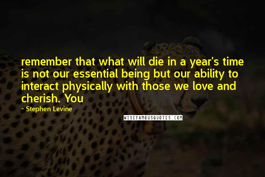 Stephen Levine Quotes: remember that what will die in a year's time is not our essential being but our ability to interact physically with those we love and cherish. You