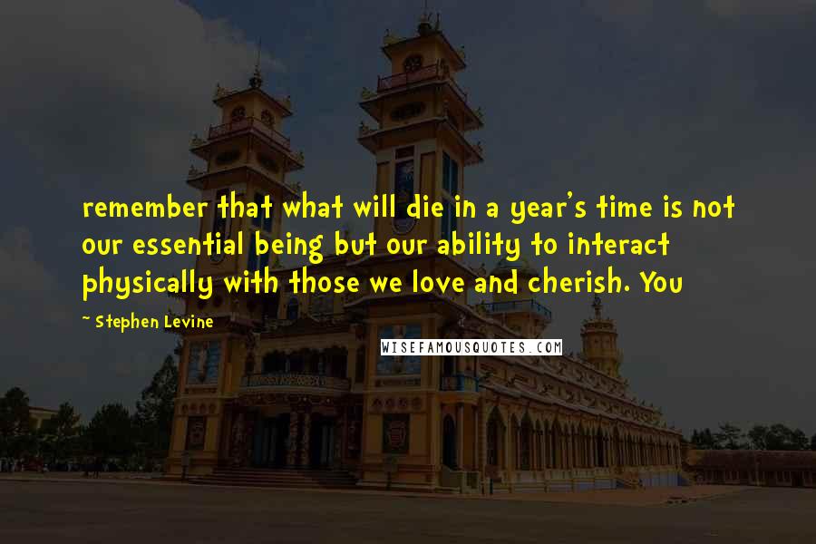 Stephen Levine Quotes: remember that what will die in a year's time is not our essential being but our ability to interact physically with those we love and cherish. You