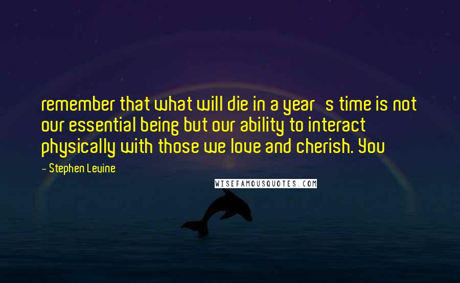 Stephen Levine Quotes: remember that what will die in a year's time is not our essential being but our ability to interact physically with those we love and cherish. You