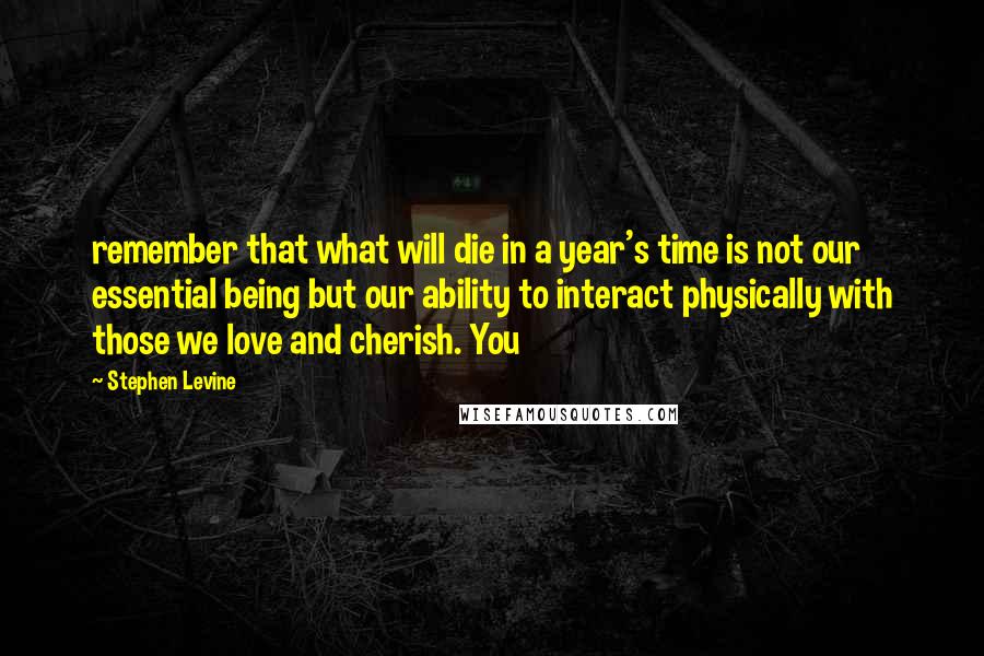 Stephen Levine Quotes: remember that what will die in a year's time is not our essential being but our ability to interact physically with those we love and cherish. You