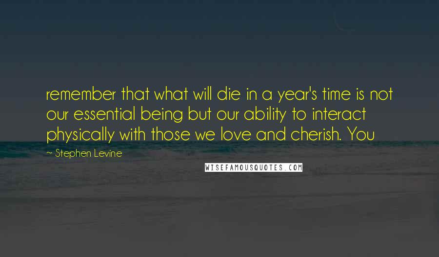 Stephen Levine Quotes: remember that what will die in a year's time is not our essential being but our ability to interact physically with those we love and cherish. You