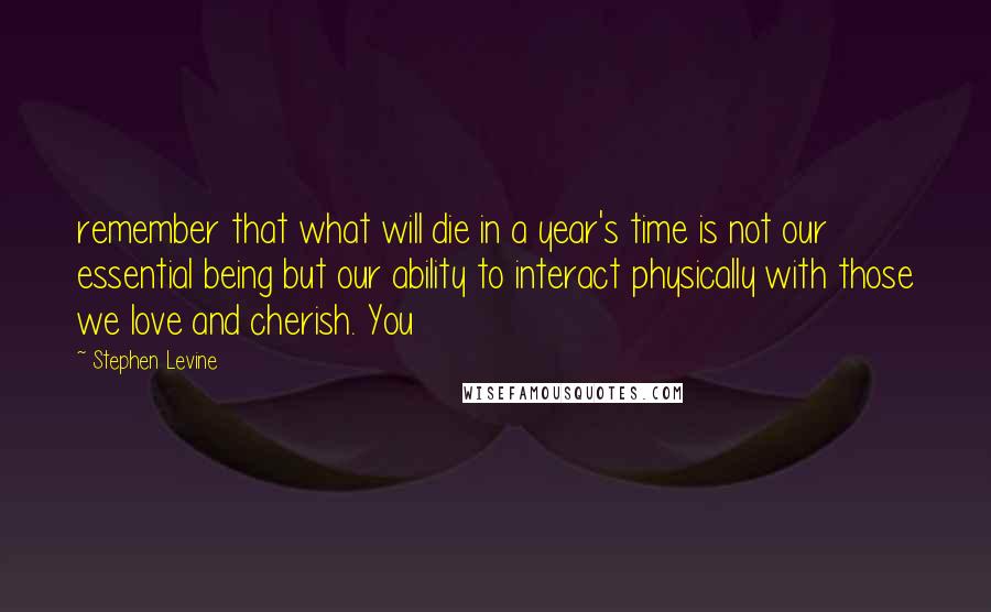 Stephen Levine Quotes: remember that what will die in a year's time is not our essential being but our ability to interact physically with those we love and cherish. You