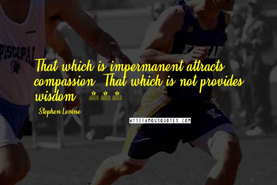 Stephen Levine Quotes: That which is impermanent attracts compassion. That which is not provides wisdom. (116)