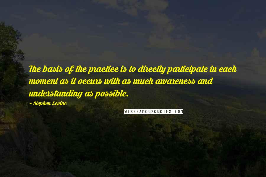 Stephen Levine Quotes: The basis of the practice is to directly participate in each moment as it occurs with as much awareness and understanding as possible.