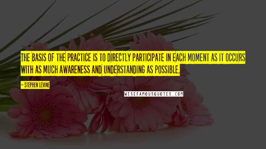 Stephen Levine Quotes: The basis of the practice is to directly participate in each moment as it occurs with as much awareness and understanding as possible.