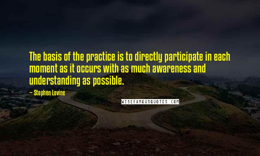 Stephen Levine Quotes: The basis of the practice is to directly participate in each moment as it occurs with as much awareness and understanding as possible.