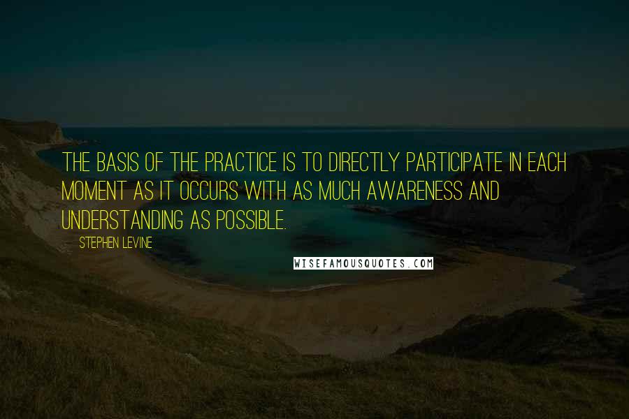 Stephen Levine Quotes: The basis of the practice is to directly participate in each moment as it occurs with as much awareness and understanding as possible.