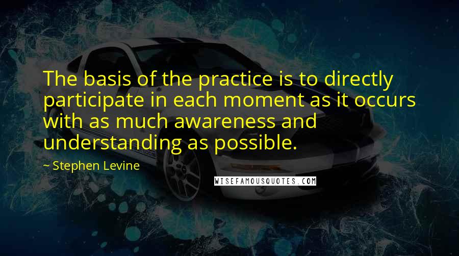 Stephen Levine Quotes: The basis of the practice is to directly participate in each moment as it occurs with as much awareness and understanding as possible.