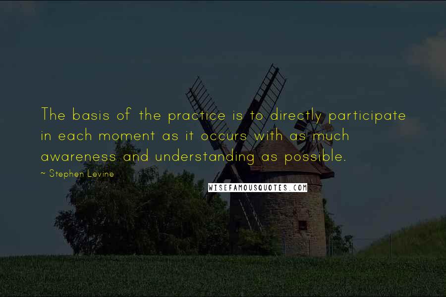 Stephen Levine Quotes: The basis of the practice is to directly participate in each moment as it occurs with as much awareness and understanding as possible.