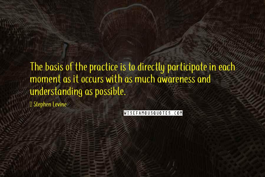 Stephen Levine Quotes: The basis of the practice is to directly participate in each moment as it occurs with as much awareness and understanding as possible.