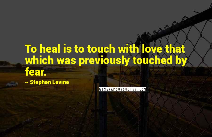 Stephen Levine Quotes: To heal is to touch with love that which was previously touched by fear.