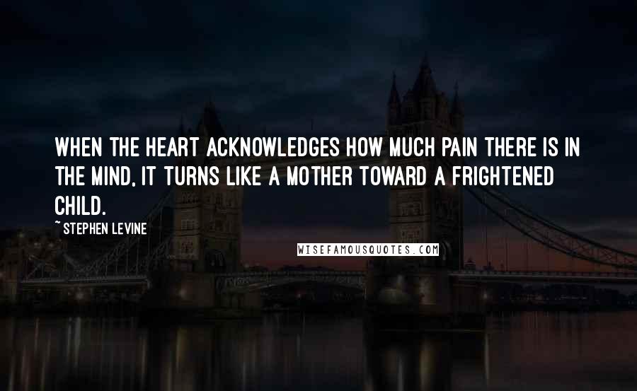 Stephen Levine Quotes: When the heart acknowledges how much pain there is in the mind, it turns like a mother toward a frightened child.