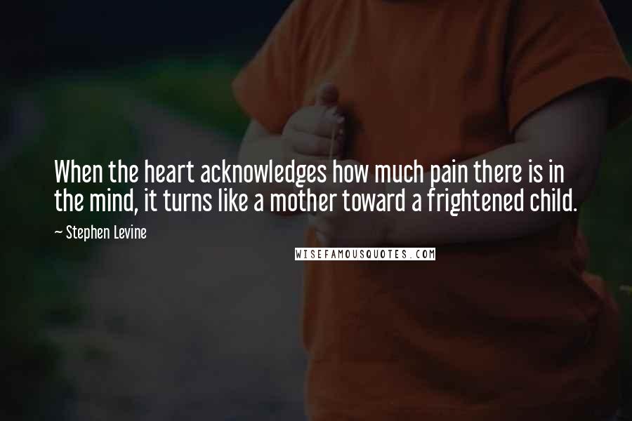 Stephen Levine Quotes: When the heart acknowledges how much pain there is in the mind, it turns like a mother toward a frightened child.