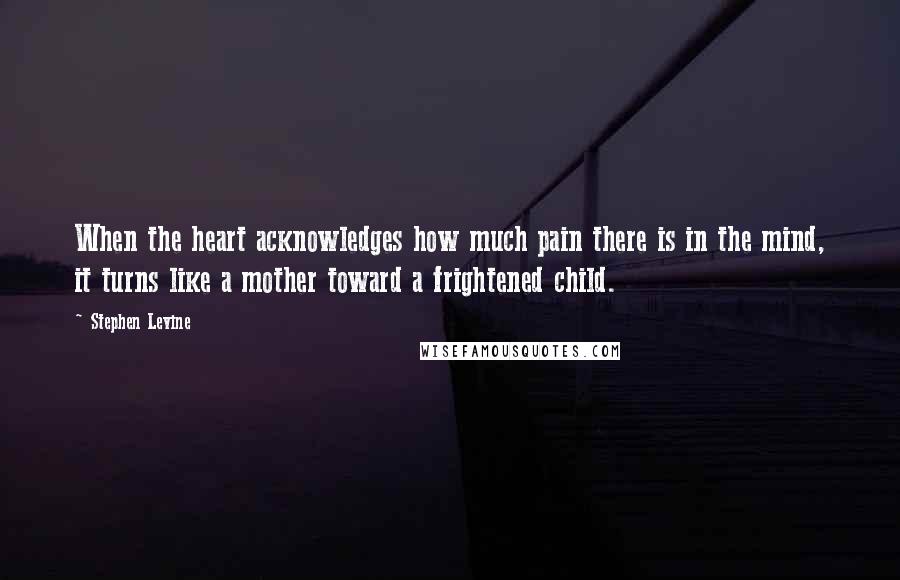 Stephen Levine Quotes: When the heart acknowledges how much pain there is in the mind, it turns like a mother toward a frightened child.