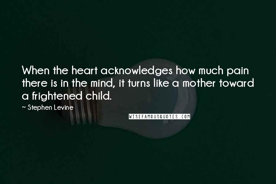 Stephen Levine Quotes: When the heart acknowledges how much pain there is in the mind, it turns like a mother toward a frightened child.