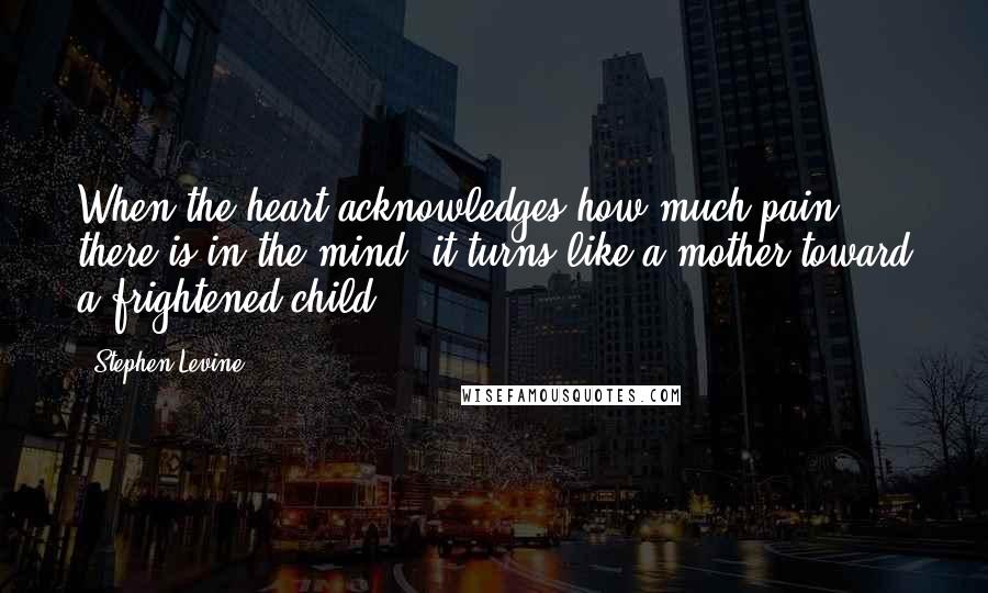 Stephen Levine Quotes: When the heart acknowledges how much pain there is in the mind, it turns like a mother toward a frightened child.