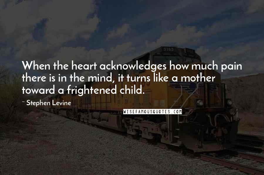 Stephen Levine Quotes: When the heart acknowledges how much pain there is in the mind, it turns like a mother toward a frightened child.