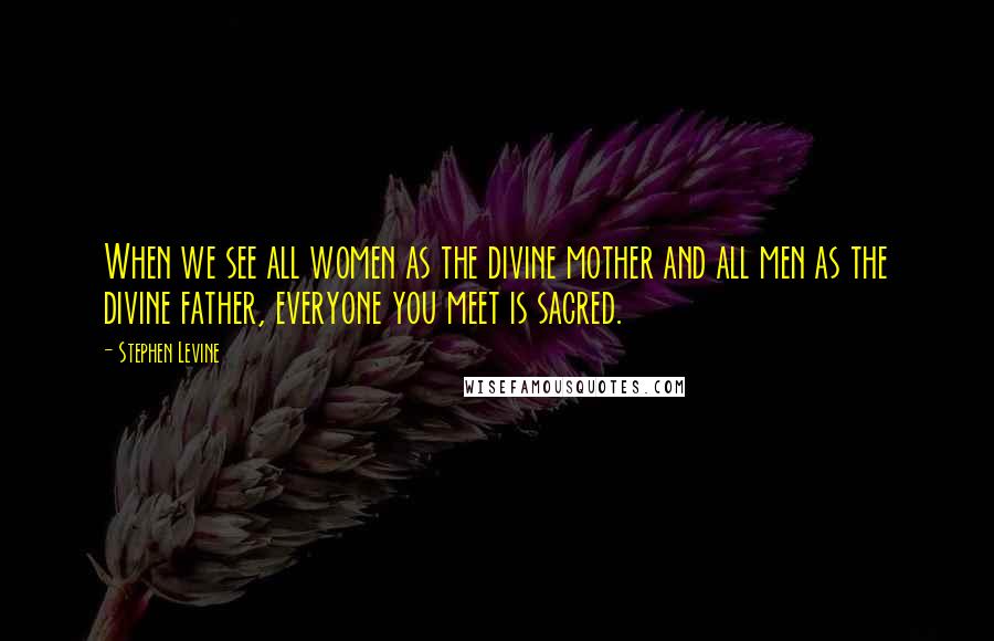 Stephen Levine Quotes: When we see all women as the divine mother and all men as the divine father, everyone you meet is sacred.