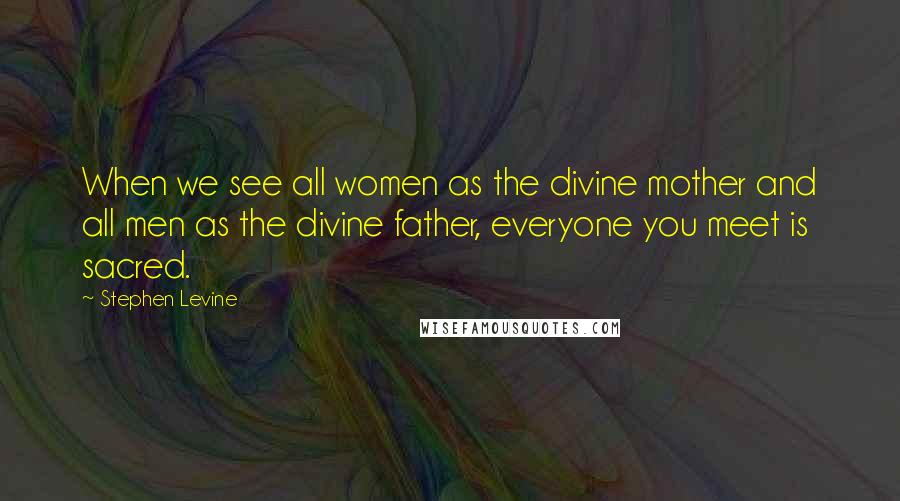 Stephen Levine Quotes: When we see all women as the divine mother and all men as the divine father, everyone you meet is sacred.