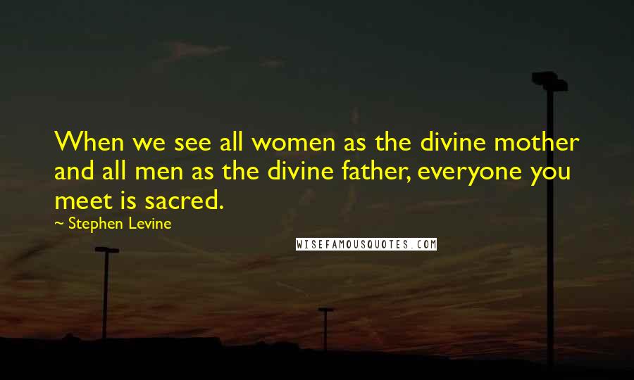 Stephen Levine Quotes: When we see all women as the divine mother and all men as the divine father, everyone you meet is sacred.