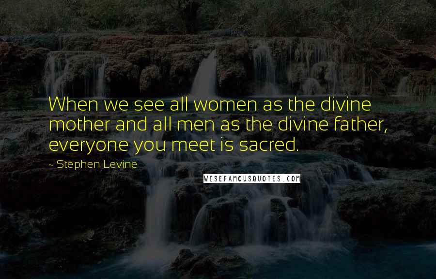 Stephen Levine Quotes: When we see all women as the divine mother and all men as the divine father, everyone you meet is sacred.