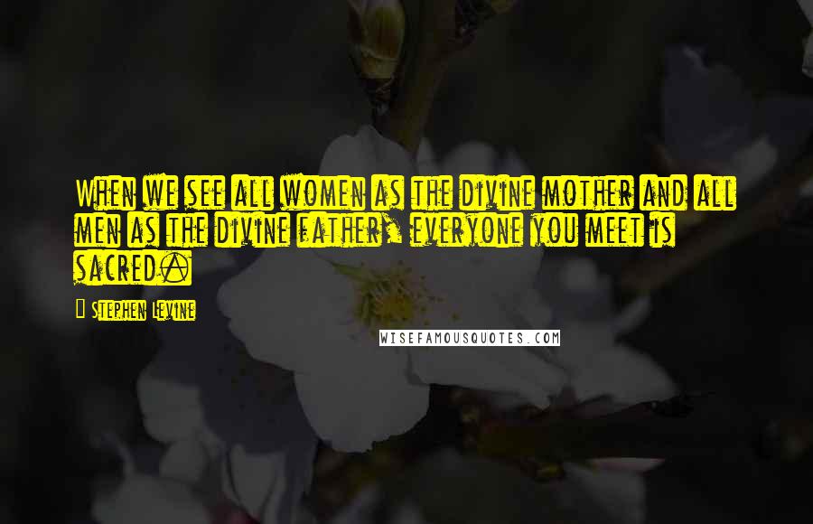 Stephen Levine Quotes: When we see all women as the divine mother and all men as the divine father, everyone you meet is sacred.