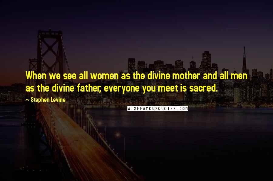 Stephen Levine Quotes: When we see all women as the divine mother and all men as the divine father, everyone you meet is sacred.