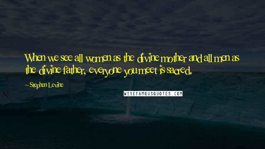 Stephen Levine Quotes: When we see all women as the divine mother and all men as the divine father, everyone you meet is sacred.