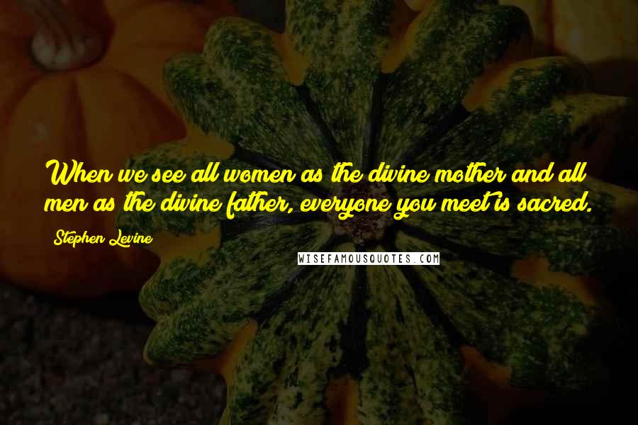 Stephen Levine Quotes: When we see all women as the divine mother and all men as the divine father, everyone you meet is sacred.