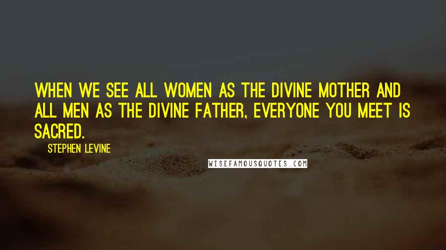 Stephen Levine Quotes: When we see all women as the divine mother and all men as the divine father, everyone you meet is sacred.