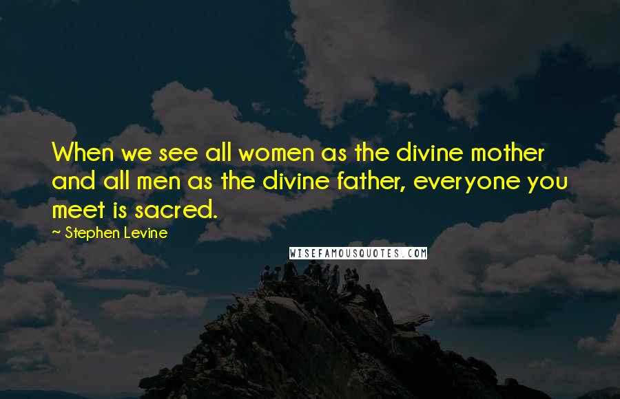 Stephen Levine Quotes: When we see all women as the divine mother and all men as the divine father, everyone you meet is sacred.