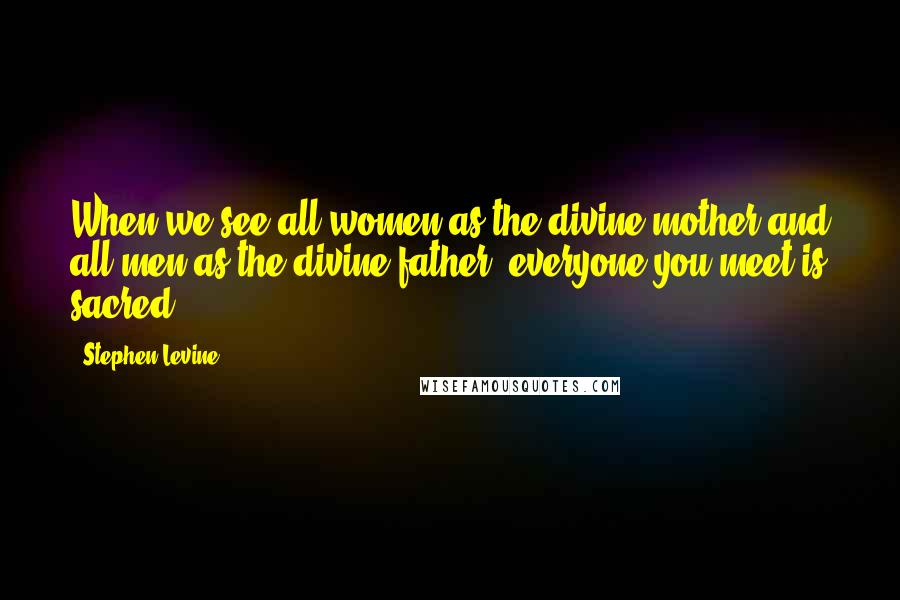 Stephen Levine Quotes: When we see all women as the divine mother and all men as the divine father, everyone you meet is sacred.