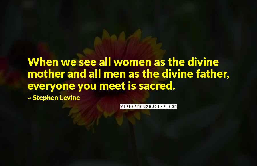 Stephen Levine Quotes: When we see all women as the divine mother and all men as the divine father, everyone you meet is sacred.