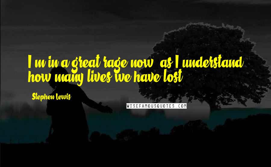 Stephen Lewis Quotes: I'm in a great rage now, as I understand how many lives we have lost.