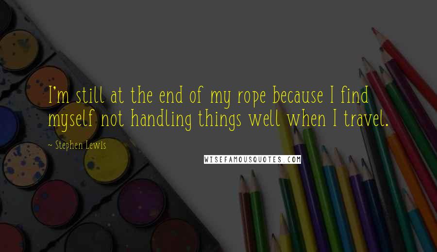 Stephen Lewis Quotes: I'm still at the end of my rope because I find myself not handling things well when I travel.