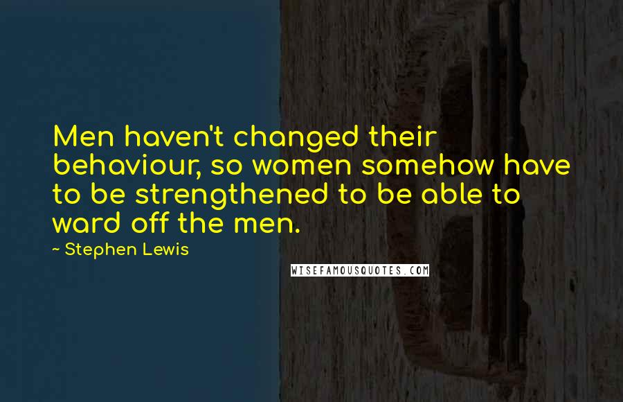 Stephen Lewis Quotes: Men haven't changed their behaviour, so women somehow have to be strengthened to be able to ward off the men.