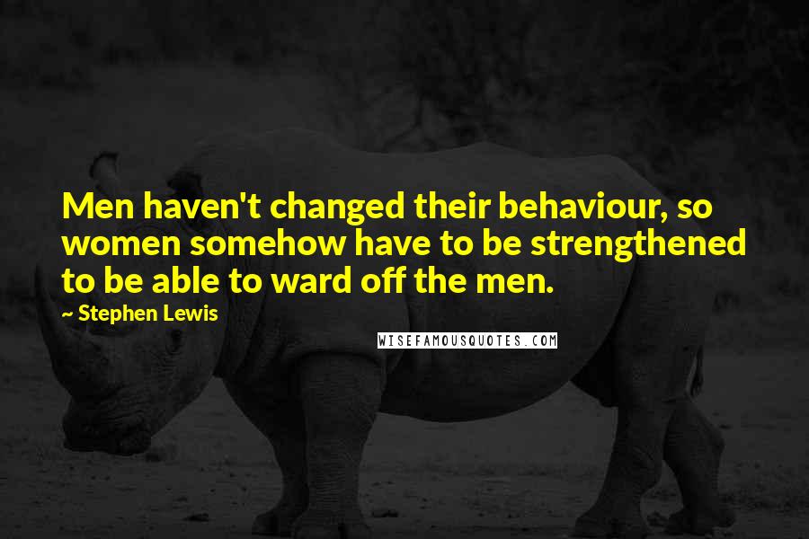 Stephen Lewis Quotes: Men haven't changed their behaviour, so women somehow have to be strengthened to be able to ward off the men.