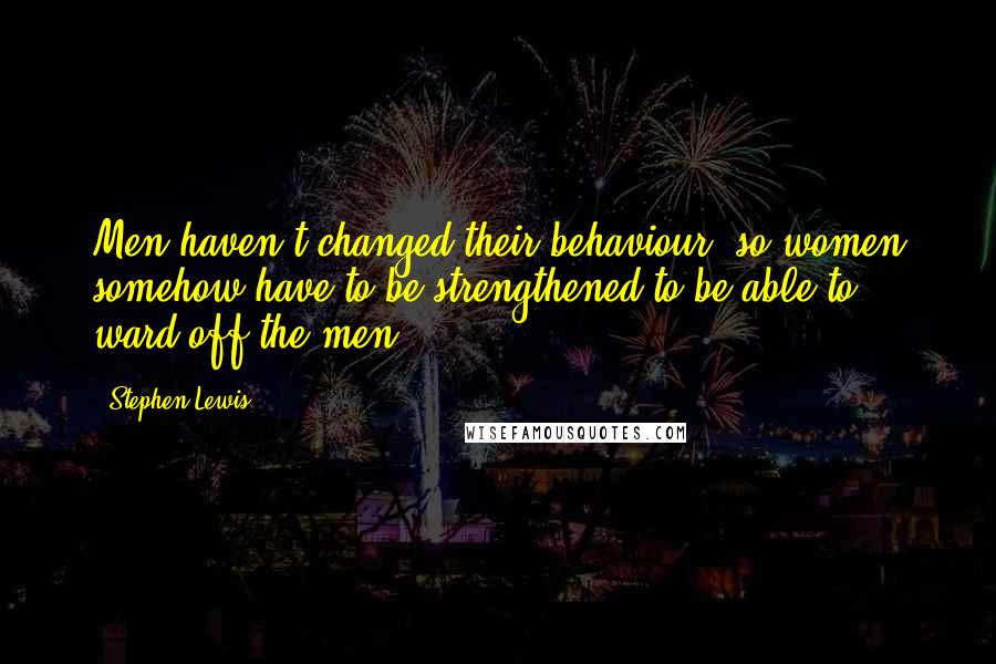 Stephen Lewis Quotes: Men haven't changed their behaviour, so women somehow have to be strengthened to be able to ward off the men.