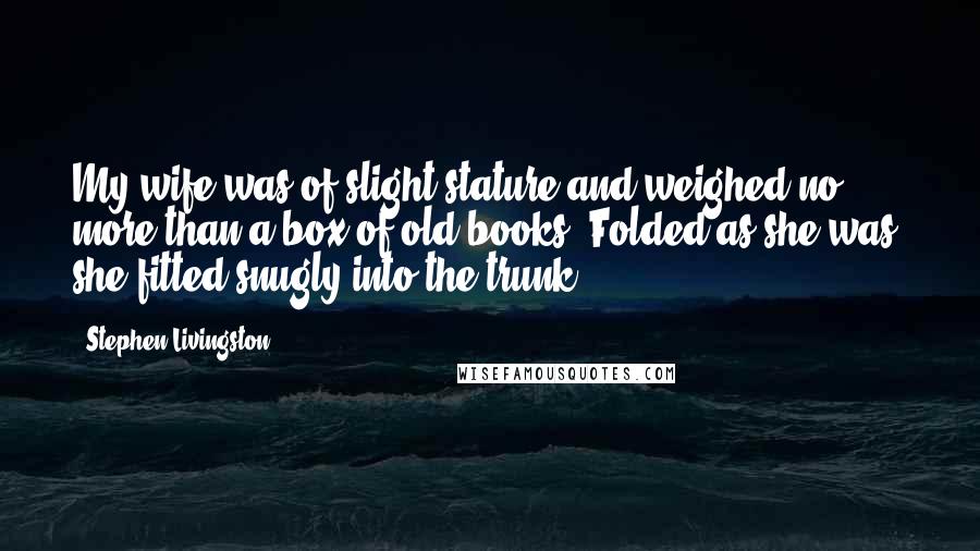 Stephen Livingston Quotes: My wife was of slight stature and weighed no more than a box of old books. Folded as she was, she fitted snugly into the trunk.
