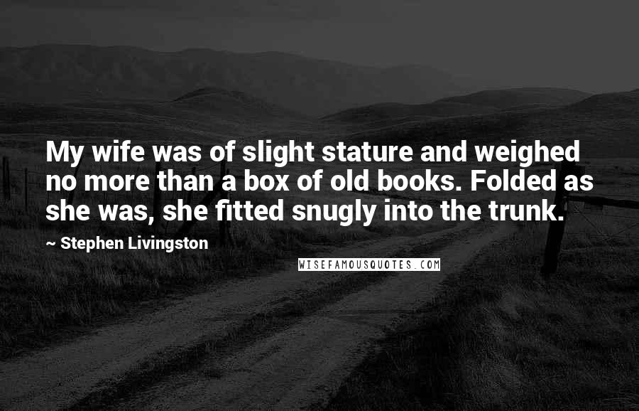 Stephen Livingston Quotes: My wife was of slight stature and weighed no more than a box of old books. Folded as she was, she fitted snugly into the trunk.