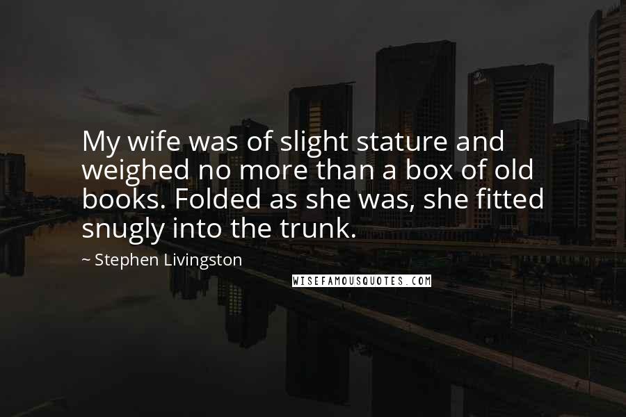 Stephen Livingston Quotes: My wife was of slight stature and weighed no more than a box of old books. Folded as she was, she fitted snugly into the trunk.