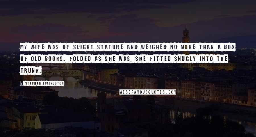 Stephen Livingston Quotes: My wife was of slight stature and weighed no more than a box of old books. Folded as she was, she fitted snugly into the trunk.