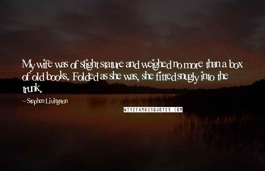 Stephen Livingston Quotes: My wife was of slight stature and weighed no more than a box of old books. Folded as she was, she fitted snugly into the trunk.