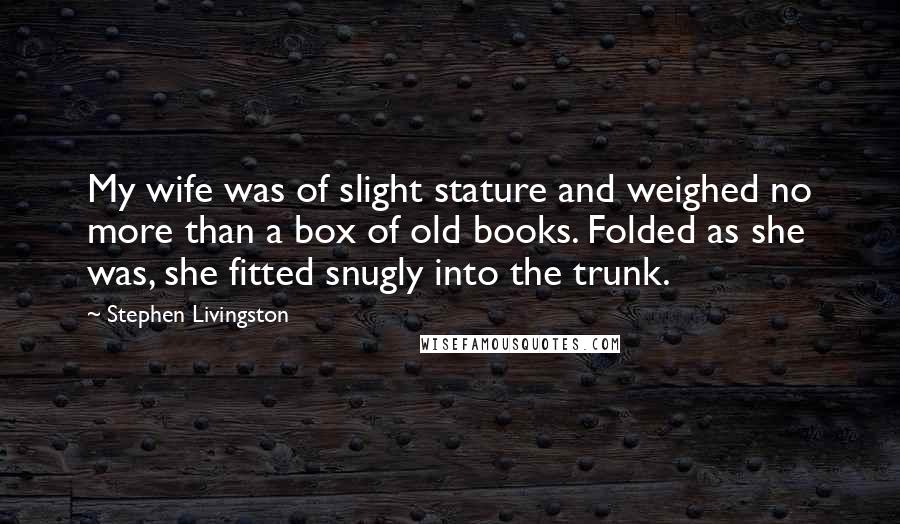 Stephen Livingston Quotes: My wife was of slight stature and weighed no more than a box of old books. Folded as she was, she fitted snugly into the trunk.