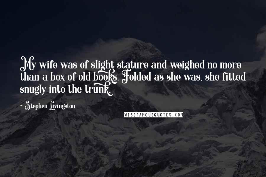 Stephen Livingston Quotes: My wife was of slight stature and weighed no more than a box of old books. Folded as she was, she fitted snugly into the trunk.