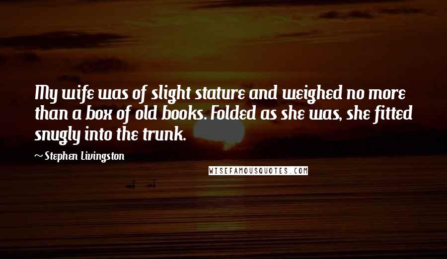 Stephen Livingston Quotes: My wife was of slight stature and weighed no more than a box of old books. Folded as she was, she fitted snugly into the trunk.