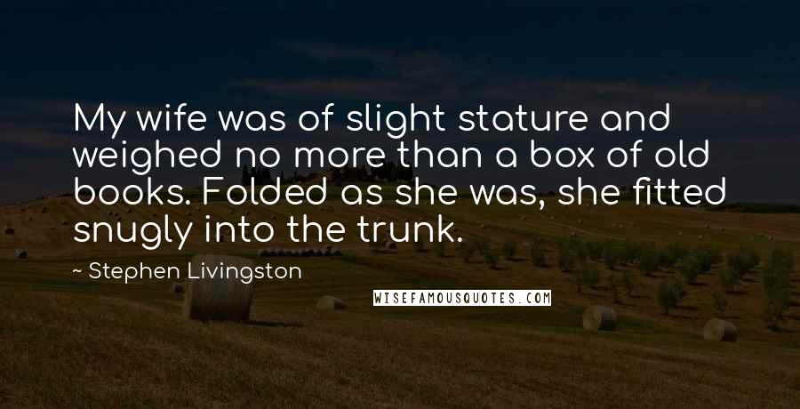 Stephen Livingston Quotes: My wife was of slight stature and weighed no more than a box of old books. Folded as she was, she fitted snugly into the trunk.