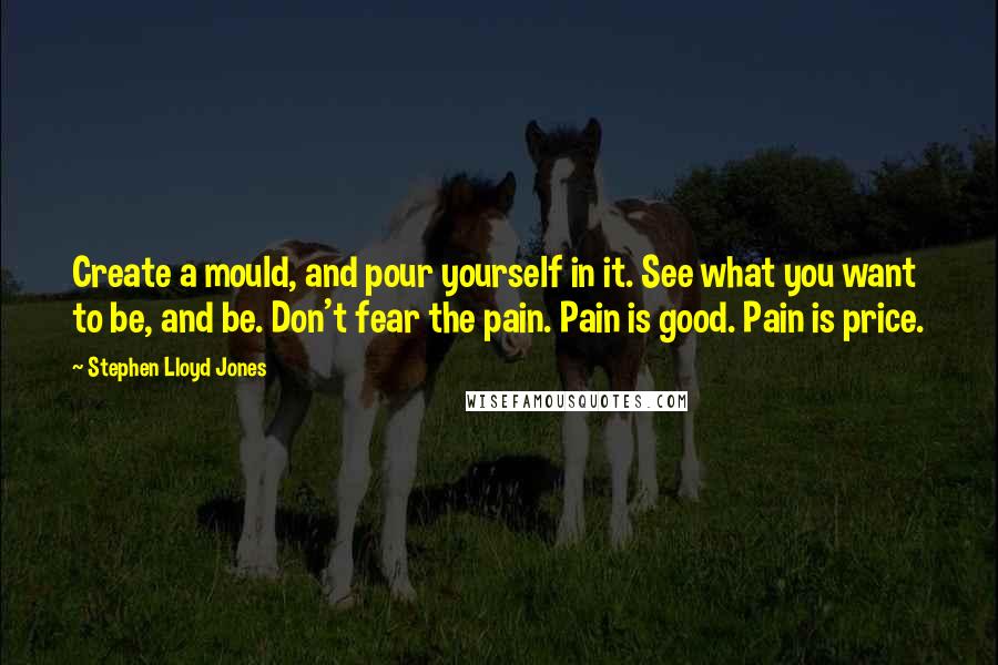 Stephen Lloyd Jones Quotes: Create a mould, and pour yourself in it. See what you want to be, and be. Don't fear the pain. Pain is good. Pain is price.