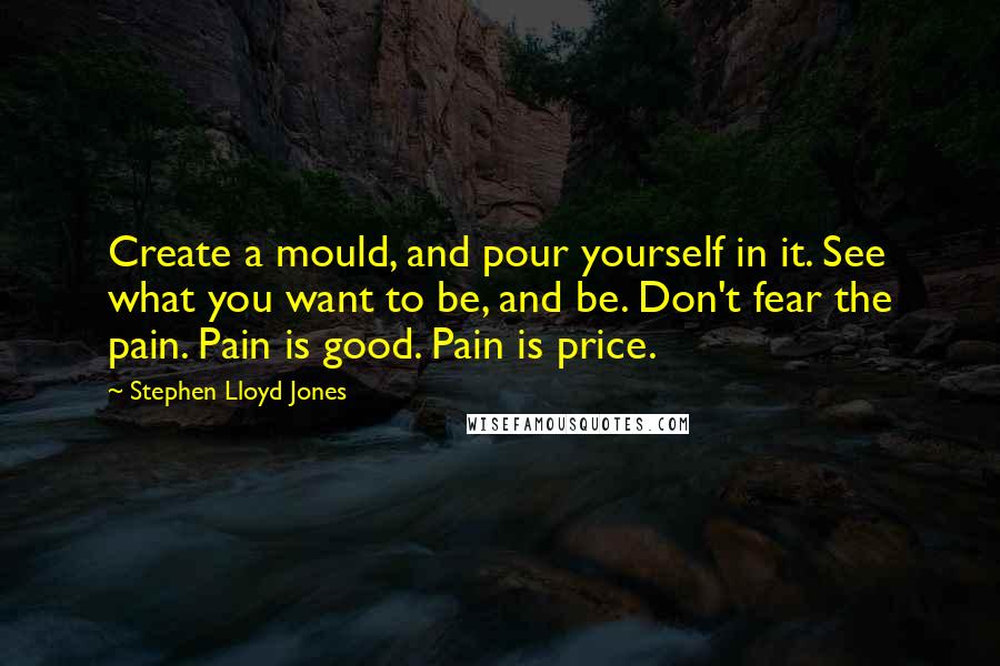 Stephen Lloyd Jones Quotes: Create a mould, and pour yourself in it. See what you want to be, and be. Don't fear the pain. Pain is good. Pain is price.