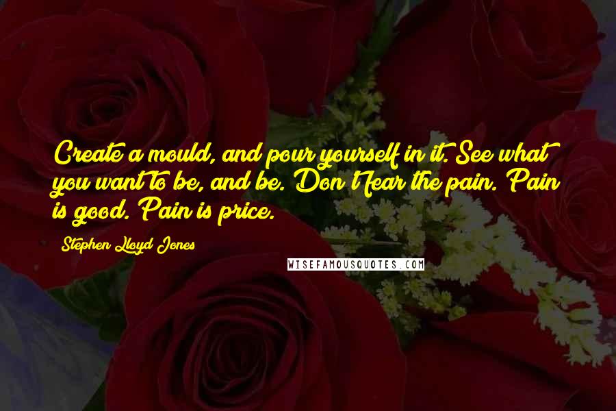 Stephen Lloyd Jones Quotes: Create a mould, and pour yourself in it. See what you want to be, and be. Don't fear the pain. Pain is good. Pain is price.